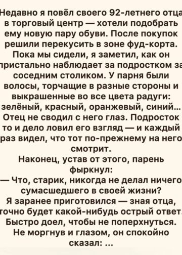 Этап 1. Ответ, которого никто не ожидал Не моргнув и глазом, он спокойно сказал: — Да. И знаешь, что самое смешное? Я действительно делал. Парень за соседним столиком усмехнулся. Видимо, ожидал, что старик обидится, начнёт ворчать или хотя бы промолчит. Отец медленно поставил стакан на стол и посмотрел на него. — Просто ты смотришь на мои девяносто два года и думаешь, что перед тобой закончилась жизнь. А я смотрю на тебя и понимаю, что ты ещё даже не начал жить. Парень замолчал. Я тоже ничего не сказал. Отец никогда не любил хвастаться. За всю мою жизнь я почти не слышал от него историй о молодости. Он всегда говорил коротко: «Работал», «служил», «семью растил», «времени не было». Поэтому его слова меня удивили. Парень откинулся на спинку стула. — Ну и что такого вы делали? Отец улыбнулся. — В двадцать лет прыгал с парашютом. Парень перестал улыбаться. — В двадцать три ночью уехал с друзьями на мотоциклах за триста километров, потому что мы поспорили, кто первым увидит рассвет над морем. Я невольно поднял брови. Об этом я тоже не знал. — В двадцать семь, — продолжил отец, — построил своими руками лодку. Плохую. Она протекала. Но я всё равно спустил её на воду. Парень уже слушал внимательно. — В тридцать два я один ушёл в горы. На неделю. Без телефона. — Без телефона? — переспросил подросток. — Тогда телефоны были далеко не у всех. Отец тихо рассмеялся. — А в сорок пять я купил билет на поезд и поехал в город, где никогда не был. Просто потому, что захотелось посмотреть, как там живут люди. Он сделал паузу. — А потом женился на женщине, которую встретил совершенно случайно. Я улыбнулся. Мамы не стало шесть лет назад. Но каждый раз, когда отец говорил о ней, его голос становился мягче. Парень опустил глаза. — И это всё? Отец покачал головой. — Нет. Это только то, что я вспомнил за минуту. За соседним столиком стало непривычно тихо. Парень уже не выглядел дерзким. Но отец вдруг спросил: — А ты сам чем-нибудь доволен в своей жизни? Подросток пожал плечами. — Не знаю. — Вот именно. Отец взял вилку и спокойно продолжил есть. А парень ещё несколько секунд смотрел на него, словно впервые увидел не старика, а человека. Этап 2. То, чего я не знал о собственном отце Когда мы вышли из торгового центра, я помог отцу сесть в машину. Он пристегнулся и посмотрел в окно. — Пап, это правда? — Что именно? — Про парашют, лодку, горы… Отец усмехнулся. — Конечно, правда. — Почему ты мне никогда не рассказывал? Он пожал плечами. — А зачем? — Как это — зачем? Я всю жизнь думал, что ты только работал, растил нас и ходил на рыбалку по воскресеньям. — Ну вот. Теперь знаешь больше. Я завёл двигатель, но не тронулся. — Расскажи. Отец посмотрел на меня. — Что? — Всё. Он улыбнулся. — Всю жизнь? — Хотя бы самое интересное. Он задумался. — Хорошо. Только не перебивай. И начал. Оказалось, в юности отец был совершенно другим человеком. Он занимался боксом. Играл на гитаре в небольшой группе. Несколько раз участвовал в туристических походах. Однажды чуть не сорвался со скалы. Дважды менял работу, потому что хотел заниматься тем, что ему действительно нравилось. А ещё он мечтал стать фотографом. — Почему не стал? Отец долго молчал. — Потому что появилась твоя сестра. Потом ты. Потом ипотека. Потом бабушка заболела. Он улыбнулся. — А потом прошло двадцать лет. Я почувствовал неприятный ком в горле. — Ты жалеешь? Отец посмотрел на меня. — Нет. — Совсем? — Нет. Но если бы мне дали возможность прожить жизнь ещё раз, я бы кое-что сделал иначе. Я ждал. — Я бы чаще говорил «нет». — Кому? — Всем, кто считал, что знает, как мне жить. Я ничего не ответил. Отец отвернулся к окну. — Люди часто думают, что после семидесяти жизнь превращается в ожидание конца. Ерунда. Просто у тебя становится меньше времени на глупости. — А что ты хочешь сейчас? Он неожиданно улыбнулся. — Поехать туда, где никогда не был. — Куда? — Не знаю. — Пап, тебе девяносто два. — Именно поэтому пора торопиться. Я засмеялся. Но отец не шутил. Этап 3. Билет в неизвестность Через три дня я пришёл к отцу с ноутбуком. — Выбирай. — Что? — Путешествие. Он посмотрел на экран. — Ты серьёзно? — Абсолютно. Мы начали смотреть города. Отец отвергал один за другим. Слишком жарко. Слишком далеко. Слишком дорого. Слишком много туристов. А потом я открыл фотографии маленького северного городка. Отец долго смотрел на экран. — Вот сюда. — Точно? — Точно. — Почему? Он пожал плечами. — Не знаю. Просто понравилось. Мы забронировали небольшую гостиницу. Я купил билеты. Когда рассказал сестре, она сначала решила, что я шучу. — Ты хочешь повезти папу в путешествие? В его возрасте? — Да. — А если ему станет плохо? — Мы подготовимся. Она замолчала. Потом тихо сказала: — Он ведь давно никуда не ездил. — Вот именно. Через неделю мы уже стояли на вокзале. Отец держал небольшой рюкзак. — Ты всё взял? — Всё. — Лекарства? — Да. — Документы? — Да. — Телефон? — Да. — Зарядку? — Да. Он посмотрел на меня. — А хорошее настроение? Я рассмеялся. — Это ты должен был взять. — Тогда всё на месте. Этап 4. Девяносто два — не приговор Путешествие оказалось совсем не таким, как я представлял. Отец уставал. Мы часто делали остановки. Иногда он шёл медленно, опираясь на трость. Но каждый раз, когда я спрашивал: — Может, вернёмся? Он отвечал: — Нет. В первый день мы просто гуляли по городу. На второй отец увидел небольшой музей старой техники. — Пойдём. — Ты же говорил, что устал. — Усталость проходит. Любопытство — нет. В музее он вдруг остановился возле старого мотоцикла. Его глаза изменились. — Такой у моего друга был. И начал рассказывать. Я слушал почти час. Оказалось, в двадцать два года отец вместе с друзьями на таком мотоцикле проехал несколько сотен километров. — Ты же говорил, что уехал на рассвет посмотреть море. — Ну да. — А обратно как? — Никак. — В смысле? — Мотоцикл сломался. Я рассмеялся. — И что вы делали? — Толкали его сорок километров. — Пап! Он смеялся вместе со мной. В тот момент я впервые увидел его не как своего пожилого отца. А как молодого парня. Того самого, у которого когда-то были длинные планы, друзья, страхи, безумные идеи и целая жизнь впереди. Этап 5. Неожиданная встреча На третий день мы сидели в маленьком кафе. И вдруг отец увидел за окном подростка. Я сразу узнал его. Это был тот самый парень из торгового центра. Он стоял на улице вместе с двумя друзьями. Увидев нас, он сначала замер. Потом вошёл. — Здравствуйте. Отец поднял глаза. — Привет. Парень неловко улыбнулся. — Можно к вам? — Конечно. Он сел напротив. — Я хотел извиниться. Отец пожал плечами. — За что? — За то, что назвал вас стариком. — Я старик. Парень засмеялся. — Ну да. Но я сказал это по-другому. — Забудь. Подросток некоторое время молчал. Потом спросил: — А правда, что вы прыгали с парашютом? — Правда. — И вам было не страшно? — Конечно, было. — Тогда почему прыгнули? Отец посмотрел ему прямо в глаза. — Потому что понял: страх не всегда означает «не делай». Иногда он означает «это важно». Парень кивнул. — Я хочу сделать татуировку, но родители запрещают. Отец рассмеялся. — Тогда татуировку пока не делай. Парень удивился. — Почему? — Потому что свобода — это не делать всё, что хочется. Свобода — понимать, зачем ты это делаешь. Парень задумался. Отец продолжил: — Ты можешь покрасить волосы. Можешь носить странную одежду. Можешь слушать музыку, которую никто вокруг не понимает. Можешь быть не похожим на остальных. Но не трать молодость на доказательство всем подряд, что ты особенный. — А на что тратить? Отец улыбнулся. — На то, чтобы действительно стать собой. Этап 6. Последний подарок Когда мы вернулись домой, отец несколько дней был необычно молчаливым. А потом позвонил мне утром. — Приезжай. Я приехал. Он достал из шкафа старую коробку. Внутри лежала фотография. На ней был молодой парень лет двадцати пяти. Я сразу понял, кто это. Отец. Он стоял рядом с мотоциклом, худой, улыбающийся и совершенно не похожий на человека, которого я видел сейчас. — Это когда? — Мне двадцать пять. — Почему я никогда её не видел? — Потому что почти никто её не видел. Отец перевернул фотографию. На обратной стороне была дата. — Возьми. — Зачем? — Чтобы у тебя осталась. Я взял фотографию. — Пап… — Послушай меня. Я замолчал. — Не жди старости, чтобы начать жить. Он посмотрел прямо на меня. — Не откладывай поездки. Не откладывай встречи. Не откладывай разговоры с теми, кого любишь. Не думай, что у тебя впереди бесконечность. Он улыбнулся. — Я думал, что у меня будет больше времени. Эти слова я запомнил навсегда. Этап 7. Парень с радужными волосами Через несколько месяцев я снова встретил того подростка. Он был без яркой одежды. Без разноцветных волос. Я сначала даже не узнал его. — Здравствуйте! — крикнул он. Я обернулся. — Вы сын того самого старика! Я улыбнулся. — Моего отца? — Да. Он подошёл ближе. — Я поступил в художественную школу. — Правда? — Да. — А волосы? Он провёл рукой по голове. — Отрастут. Мы оба засмеялись. — А татуировка? — Не сделал. — Почему? Он пожал плечами. — Пока не понял, зачем. Потом достал из рюкзака рисунок. На нём был пожилой человек, сидящий за столом. — Это ваш отец? Я кивнул. — Я нарисовал его. На рисунке отец улыбался. И почему-то выглядел совсем молодым. — Спасибо, — сказал я. Парень пожал плечами. — Это ему спасибо. Этап 8. То, что остаётся после нас Отец прожил ещё несколько лет. И за эти годы он сделал больше, чем я ожидал. Он научился пользоваться смартфоном. Сам завёл страницу в интернете. Начал выкладывать старые фотографии. Иногда писал короткие истории о молодости. Люди удивлялись. Некоторые думали, что ему лет семьдесят. Другие не верили, что он действительно делал всё, о чём рассказывал. А он только смеялся. Однажды я спросил: — Зачем тебе всё это? Он ответил: — Чтобы кто-нибудь молодой прочитал и понял: жизнь не заканчивается только потому, что ты устал. В девяносто шесть лет он впервые снова сел на мотоцикл. Правда, только на несколько минут и рядом со мной. Он смеялся так громко, что люди на улице оборачивались. — Пап, тебе не страшно? Он посмотрел на меня и сказал: — Конечно страшно. — Тогда зачем? — А ты забыл? Он улыбнулся. — Страх не всегда означает «не делай». Через два года его не стало. Тихо. Во сне. Без больницы, без мучений, без долгих прощаний. На его столе осталась фотография молодого человека с мотоциклом. И рядом — рисунок того самого подростка с радужными волосами. Я поставил их рядом. Иногда мне кажется, что отец всю жизнь собирал не вещи. Он собирал моменты. Первый прыжок. Первую любовь. Первую поездку. Первую ошибку. Первый страх, который он всё-таки преодолел. И только в конце я понял главный смысл той встречи в торговом центре. Тот парень спросил: — Старик, ты никогда не делал ничего сумасшедшего? А отец ответил ему не для того, чтобы похвастаться. Он ответил, чтобы напомнить одному молодому человеку то, что многие понимают слишком поздно: возраст не решает, сколько в человеке жизни. Это решает он сам. И теперь, когда я вижу людей, которые боятся сделать шаг, потому что «уже поздно», я вспоминаю отца. Его было девяносто два. А он всё ещё хотел увидеть новое место. Ему было девяносто шесть. А он всё ещё смеялся на мотоцикле. И, наверное, именно поэтому в моей памяти ему навсегда осталось двадцать пять. Потому что некоторые люди стареют только телом. А внутри них навсегда остаётся тот самый человек, который однажды посмотрел на неизвестность и сказал: — А почему бы и нет? И, возможно, это и есть настоящий секрет долгой жизни. Не прожить как можно больше лет. А сделать так, чтобы каждый прожитый год действительно был твоим.